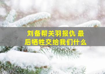 刘备帮关羽报仇 最后牺牲交给我们什么